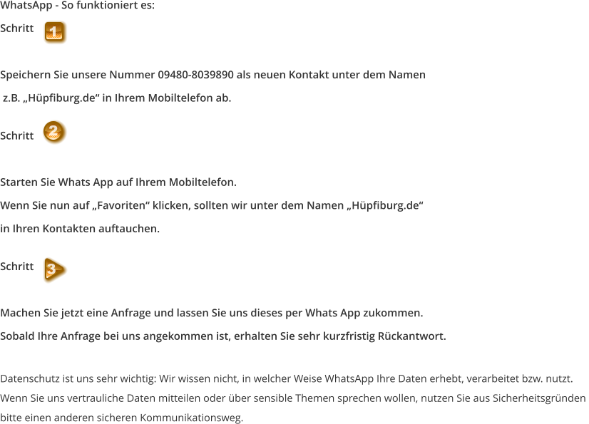 WhatsApp - So funktioniert es: Schritt   Speichern Sie unsere Nummer 09480-8039890 als neuen Kontakt unter dem Namen  z.B. „Hüpfiburg.de“ in Ihrem Mobiltelefon ab.  Schritt    Starten Sie Whats App auf Ihrem Mobiltelefon.  Wenn Sie nun auf „Favoriten“ klicken, sollten wir unter dem Namen „Hüpfiburg.de“  in Ihren Kontakten auftauchen.  Schritt   Machen Sie jetzt eine Anfrage und lassen Sie uns dieses per Whats App zukommen.  Sobald Ihre Anfrage bei uns angekommen ist, erhalten Sie sehr kurzfristig Rückantwort.  Datenschutz ist uns sehr wichtig: Wir wissen nicht, in welcher Weise WhatsApp Ihre Daten erhebt, verarbeitet bzw. nutzt.  Wenn Sie uns vertrauliche Daten mitteilen oder über sensible Themen sprechen wollen, nutzen Sie aus Sicherheitsgründen  bitte einen anderen sicheren Kommunikationsweg. 1 2 3